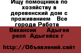 Ищу помощника по хозяйству в деревенский дом с проживанием - Все города Работа » Вакансии   . Адыгея респ.,Адыгейск г.